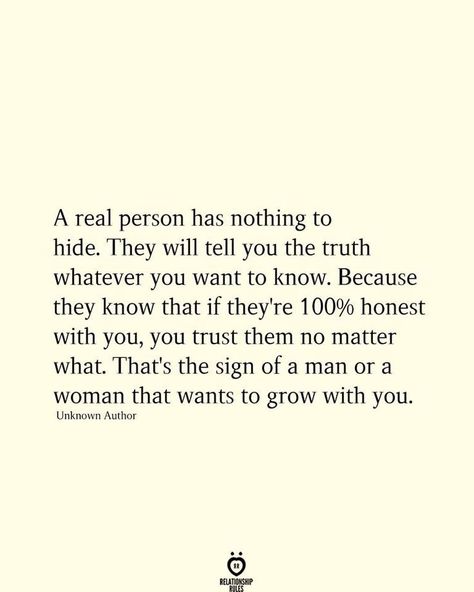 A real person has nothing to hide. They will tell you the truth whatever you want to know. Because they know that if they're 100% honest with you, you trust them no matter what. That's the sign of a man or a woman that wants to grow with you. Unknown Author Truth Or Truth Questions, Sassy Quotes, Relationship Rules, Truth Quotes, Heart Quotes, Real Quotes, Beautiful Quotes, Meaningful Quotes, Great Quotes