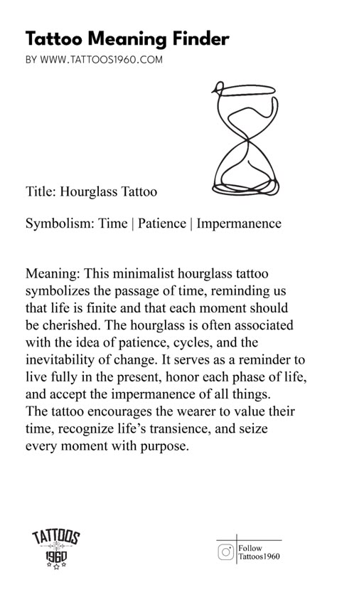 Meaning: This minimalist hourglass tattoo symbolizes the passage of time, reminding us that life is finite and that each moment should be cherished. The hourglass is often associated with the idea of patience, cycles, and the inevitability of change. It serves as a reminder to live fully in the present, honor each phase of life, and accept the impermanence of all things. The tattoo encourages the wearer to value their time, recognize life’s transience, and seize every moment with purpose.  Symbolism: Time, Patience, Impermanence Tattoo Reminder To Be Present, Live In Present Tattoo, Symbol For Present Moment, Cherish Every Moment Tattoo, Patience Tattoo Ideas Symbols, Present Tattoo Symbol, Living In The Present Tattoo, Live In The Moment Tattoo Symbol, Passage Tattoos