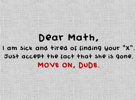 Hahahaha :) Dear Math, I am sick and tired of finding your "x".  Just accept the fact that she is gone.  MOVE ON, DUDE. Funny Math Quotes, Dear Math, I Hate Math, Math Quotes, Math Jokes, Math About Me, Math Humor, E Mc2, Science Humor