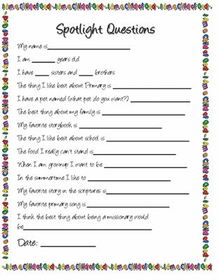 Primary Spotlight Questions My name is__________________ I am _____ years old. I have ___ sisters and ___ brothers The thing I like best about Primary is _________________ I have a pet named (what pet do you want?) _____________ The best thing about my family is __________________ My favorite storybook is…Read More Primary Spotlight Questions, Yw Get To Know You Questionnaire, Teacher Spotlight Questions, Spotlight Questions, Relief Society Spotlight Questions, Primary Spotlight, Lds Primary Presidency, Lds Primary Talks, Primary Secretary