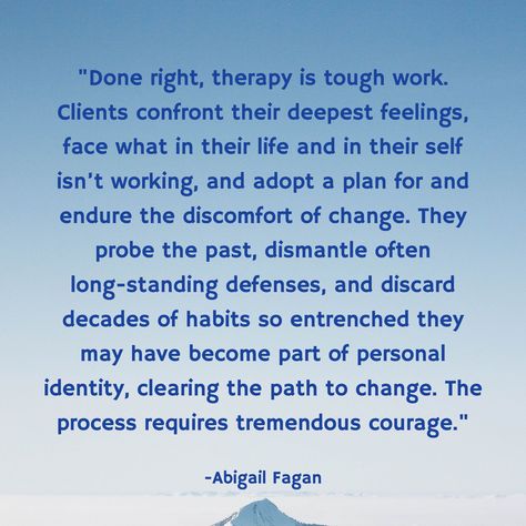 "Done right, therapy is tough work. Clients confront their deepest feelings, face what in their life and in their self isn’t working, and adopt a plan for and endure the discomfort of change. They probe the past, dismantle often long-standing defenses, and discard decades of habits so entrenched they may have become part of personal identity, clearing the path to change. The process requires tremendous courage." / -Abigail Fagan Going To Therapy Quotes, Emotion Psychology, Soul Work, Crazy Lady, Motivating Quotes, Therapy Quotes, Recovery Quotes, Personal Identity, Encouraging Quotes