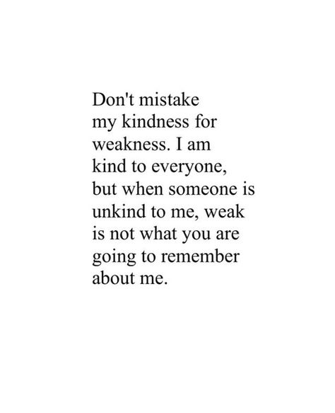 Don't mistake my kindness for weakness. I am kind to everyone, but when someone is unkind to me, weak is not what you are going to remember about me. Good Person Quotes, Weakness Quotes, Be Kind To Everyone, Love Quotes Photos, Best Love Quotes, Personal Quotes, Pretty Words, About Me, The Words