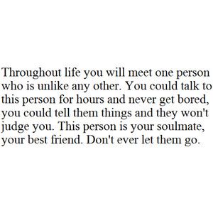 Throughout life you will meet one person who is unlike any other. You could talk to this person for hours and never get bored, you could tell them things and they won't judge you. This person is your soulmate, your best friend. Don't ever let them go. Soul Mates, Soulmate Quotes, School Quotes, Lovey Dovey, Trendy Quotes, Best Friend Quotes, Life Advice, A Quote, Friends Quotes