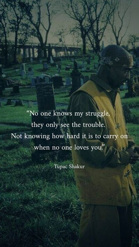 "No one knows my struggle, they only see the trouble. Not knowing how hard it is to carry on when no one loves you." are lyrics from the song "Thugz Mansion" from the album "Better Dayz" sung by Tupac Amaru Shakur better known by his stage name 2Pac, and released in the year 2002. #tupacshakur #dearmama #tupacamarushakur #tupac #2pac #hiphop #inspirationalquotes #quotes #iphonewallpaper #aestheticquotes #aesthetic #darkaesthetic #aestheticphotos #quotes #quote #famoussayings #wallpaper Nwa 90s Quotes, Tupac Until The End Of Time, 2pac Love Quotes, No More Talking Stages Quotes, When No One Loves You, Dont Give A F Quotes Aesthetic, Tupac Shakur Aesthetic, Tupac Love Quotes, 2pac Songs