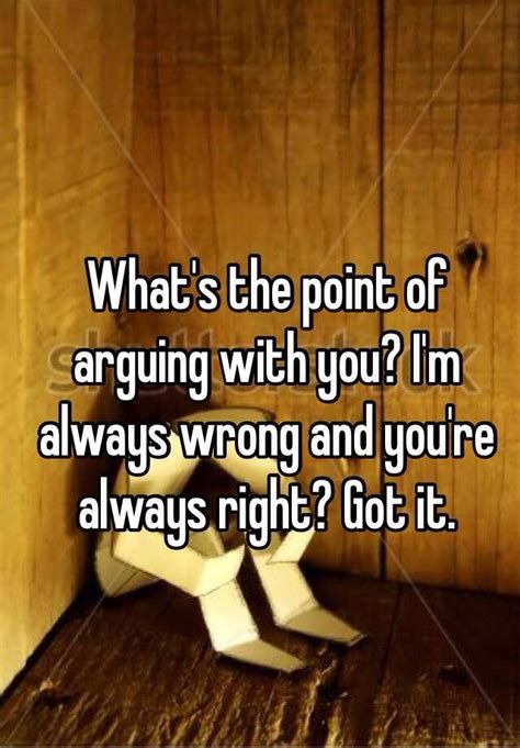 What's the point of arguing with you? I'm always wrong and you're always right? Got it. Cant Do Right For Doing Wrong, Your Not Always Right Quotes, I Always Say The Wrong Thing Quote, I’m Always Wrong Quotes, Arguing With Parents Quotes, Always In The Wrong Quotes, Why I Am Always Wrong Quotes, All We Do Is Argue Quotes, I'm Always Wrong Quotes Feelings