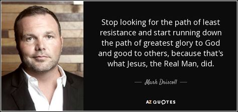 Stop looking for the path of least resistance and start running down the path of greatest glory to God and good to others, because that's what Jesus, the Real Man, did. - Mark Driscoll Mark Rashid Quotes, Do Not Go Where The Path May Lead Quote, Mark Groves Quotes, Mark Driscoll Quotes, Mark 9:23 Bible, Mark 11:22-24 Have Faith, Mark Driscoll, Path Of Least Resistance, Start Running