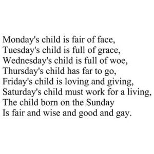 Monday's child is fair of face. Tuesday's child is full of grace. Wednesday's child is full of woe. Thursday's child has far to go. Friday's child is loving and giving. Saturday's child must work for a living. The child born on the Sabbath Day is fair and wise and good and gay. Mondays Child Poem, Monday's Child, Kids Poems, Son Quotes, Book Writing Tips, Writing Words, Quotes For Kids, Poetry Quotes, Writing Inspiration