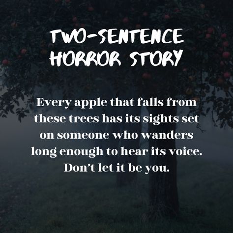 two sentence horror story: apples

Every apple that falls from these trees has its sights set on someone who wanders long enough to hear its voice. Don't let it be you.

Stories and S'mores wordpress blog writing prompt dialogue halloween forest fall halloween inspiration tips inspo ideas story starter

Dark apple tree aesthetic fog spooky black white green red brown scary Horror Dialogue Prompts, Horror Story Prompts, Two Sentence Horror Stories, Horror Writing, Scary Quotes, Writing Dialogue Prompts, Dialogue Prompts, Writing Dialogue, Story Prompts