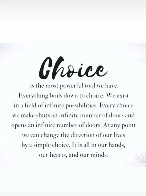 Choice is the most powerful tool we have. Everything boils down to choice. We exist in a field of infinite possibilities. Every choice we make shuts an infinite number of doors and opens an infinite number of doors. At any point we can change the direction of our lives by a simple choice. It is all in our hands, our hearts, and our minds. Make The Most Of It Quotes, We All Have Choices Quote, Power Of Change Quotes, Open To Change Quotes, Shut Doors Quotes, You Have Two Choices Quote, Power Of Choice Quotes, It's Your Responsibility Quotes, Boiling Point Quotes