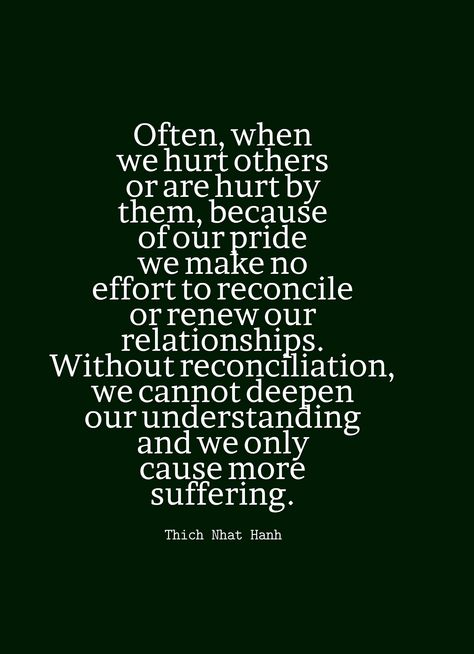 "Often, when we hurt others or are hurt by them, because of our pride we make no effort to reconcile or renew our relationships. Without reconciliation, we cannot deepen our understanding and we only cause more suffering." ~Thich Nhat Hanh Pride In Relationships Quotes, Reconciliation Quotes Relationships, Pride Quotes Relationships, Reconcile Relationship, Reconciliation Quotes, No More Suffering, Husband Meme, Pride Quotes, Perspective Quotes