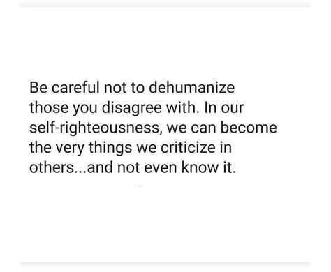 Be careful not to dehumanize those with whom you disagree. In our self-righteousness, we can become the very things we criticize in others and not even know it. Dehumanizing Quotes, People Who Always Criticize Quotes, Self Righteousness Quotes, Self Righteousness, Self Righteous, Those Who Criticize You, Self Righteous Quotes People, Righteousness Quotes, Self Righteous Quotes