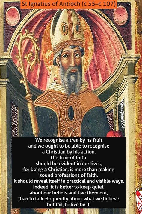 “We recognise a tree by its fruit and we ought to be able to recognise a Christian by his action. The fruit of faith should be evident in our lives, for being a Christian, is more than making sound professions of faith. It should reveal itself in practical and visible ways. Indeed, it is better to keep quiet St Ignatius Of Antioch Quotes, St Ignatius Of Antioch, Prayers Of The Saints, Ignatius Of Antioch, Saint Thomas Aquinas, John 15 5, 1 February, Catholic Company, St Ignatius