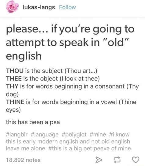 Please... if you're going to attempt to speak in "old" english THOU is the subject (Thou art...) THEE is the object (I look at thee) THY is for words beginning in a consonant (Thy dog) THINE is for words beginning in a vowel (Thine eyes) this has been a psa #langblr #language #polyglot #mine #i know this is early modern english and not old english leave me alone #this is a big pet peeve of mine 18.892 notes > – popular memes on the site ifunny.co Funny School Stories, School Stories, Books And Tea, Writing Things, Story Prompts, Funny School, English Writing, Book Writing Tips, Writers Block