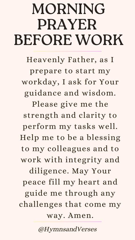 Heavenly Father, as I prepare to start my workday, I ask for Your guidance and wisdom. Please give me the strength and clarity to perform my tasks well. Help me to be a blessing to my colleagues and to work with integrity and diligence. May Your peace fill my heart and guide me through any challenges that come my way. Amen.	

Begin your workday with this powerful prayer. Seek God's guidance, strength, and peace as you navigate the challenges of the day. Praying For Guidance, Scripture To Start Your Day, Prayers Before Work, Prayers For God's Favour, Prayers For Clarity Relationships, Christian Prayers Scriptures, Prayer For Peace And Strength, Prayers For Work Challenges, 3:00 Am Prayer