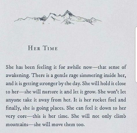 HER TIME  She has been feeling it for awhile now-that sense of awakening. There is a gentle rage simmering inside her, and it is getting stronger by the day. She will hold it close to her—she will nurture it and let it grow. She won't let anyone take it away from her. It is her rocket fuel and finally, she is going places. She can feel it down to her very core-this is her time. She will not only climb mountains—she will move them too. Deep Souls, Desire Map, No Ordinary Girl, The Desire Map, Quotes Affirmations, Go For It Quotes, Church Quotes, Love Truths, High Vibrational