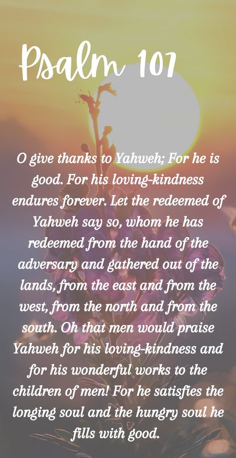 Psalm 107: O give thanks to Yahweh for he is good. For his loving-kindness endures forever. Bible quotes || Phone wallpapers ||Yahweh || Psalms Psalm 107, Psalm 27:4 Scriptures, Psalm 85:10-13, Psalm 84:11-12, Psalm 90:17 Scriptures, Children Of Men, Psalm 119:105 Kjv, Gods Favor, Book Of Psalms