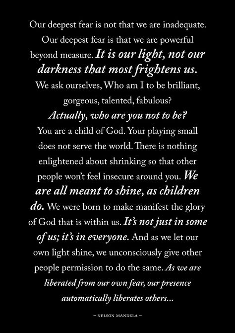 Our deepest fear is not that we are inadequate. Our deepest fear is that we are powerful beyond measure. It is our light, not our darkness that most frightens us.... Nelson Mandela Our Deepest Fear Is Not That We Are Inadequate, Our Fear Is Not That We Are Inadequate, Our Deepest Fear Is Not That We Are, Powerful Beyond Measure Tattoo, Nelson Mandela Quotes Inspiration, What Is Your Deepest Fear, Nelson Mandela For Kids, Our Deepest Fear Quote, Inspiring Poems