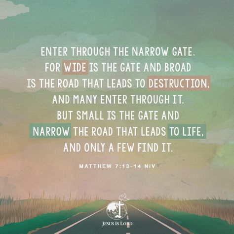 VERSE OF THE DAY Enter through the narrow gate. For wide is the gate and broad is the road that leads to destruction, and many enter through it. But small is the gate and narrow the road that leads to life, and only a few find it. Matthew 7:13-14 NIV #votd #verseoftheday #JIL #Jesus #JesusIsLord #JILWorldwide www.jilworldwide.org Narrow Is The Way That Leads To Life, Narrow Gate Bible, Jesus Freaks, Divine Oneness, The Narrow Gate, Precious Jesus, Christian Ideas, Powerful Scriptures, Jesus Prayer