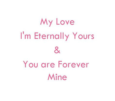 My love
I'm Eternally Yours 
And
You are Forever Mine.

Love Quotes
Life Quotes 
Eternal love Quotes 
Forever Love Quotes
You and me Quotes
Soulmates Love Quotes
Twin Flames Love Quotes
Divine Lovers Quotes
Soul connection Quotes
Relationship Goals Quotes
Couple Goals Quotes
My Home Quotes
My Forever Love Partner Quotes
My World My Whole Universe Quotes
I Love you deeply Quotes
Broken Hearts Quotes
Broken Angel Love Quotes
I miss you quotes
I need you quotes
My Beloved Quotes I Love Spoiling You Quotes, You Turn Me On Quotes Love, I Am Yours Quotes For Him, Love Quotes Twin Flames, I Want You Forever Quotes For Him, Love Partner Quotes, Angel Love Quotes, Mine Love Quotes, My Home Quotes