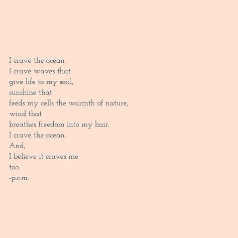 I crave the ocean, I crave waves that give life to my soul, sunshine that feeds my cells the warmth of nature, wind that breathes freedom into my hair, I crave the ocean, And I believe it craves me too. The Ocean Calms My Restless Soul, For Her The Ocean Was More Than A Dream, Ocean Soul Quotes, Sayings About The Ocean, Meaningful Ocean Quotes, I Crave A Love That Drowns Oceans, Sea Therapy Quotes, Poems About Sunshine, I Miss The Ocean