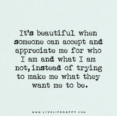 It's beautiful when someone can accept and appreciate me for who I am and what I am not, instead of trying to make me what they want me to be. I Am Quotes, Esteem Quotes, Meaningful Sayings, Quotes Smile, Quotes Meaningful, Live Life Happy, Quotes Happiness, Wife Quotes, Happiness Quotes