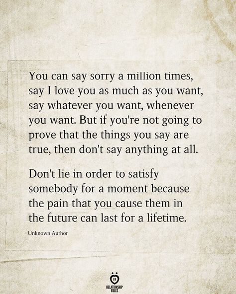 You can say sorry a million times, say I love you as much as you want, say whatever you want, whenever you want. But if you're not going to prove that the things you say are true, then don't say anything at all. Don't lie in order to satisfy somebody for a moment because the pain that you cause them in the future can last for a lifetime.  Unknown Author Dont Lie Quotes, Saying Sorry Quotes, Unfair Quotes, Maturity Quotes, Best Friend Love Quotes, Lies Quotes, Sorry Quotes, Say Sorry, Saying Sorry