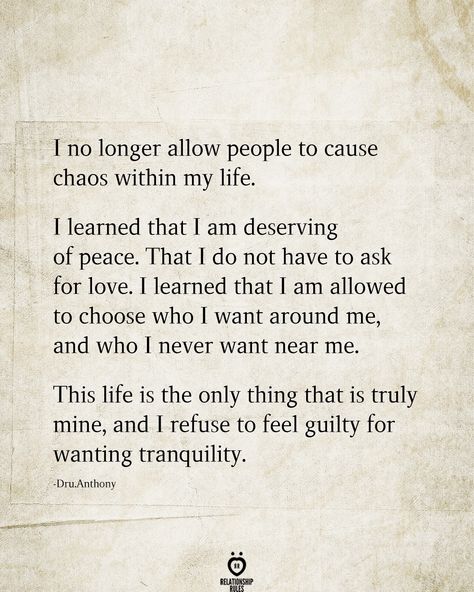 I no longer allow people to cause chaos within my life.  learned that I am deserving of peace. That I do not have to ask for love. T learned that T am allowed to choose who I want around me, and who T never want near me.  This life is the only thing that is truly mine, and I refuse to feel guilty for wanting tranquility.  -Dru.Anthony  . . . . . #relationship #quote #love #couple #quotes Feeling Guilty Quotes, Guilty Quotes, Chaos Quotes, Peace Of Mind Quotes, Want Quotes, I Am Quotes, Now Quotes, Relatable Posts, Peace Quotes