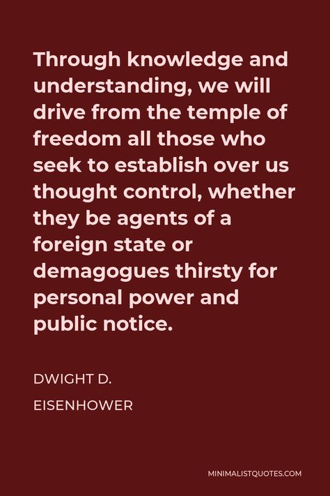 Dwight D. Eisenhower Quote: Through knowledge and understanding, we will drive from the temple of freedom all those who seek to establish over us thought control, whether they be agents of a foreign state or demagogues thirsty for personal power and public notice. Eisenhower Quotes, Seek To Understand, Thought Control, Dwight D Eisenhower, Worst Names, Form Of Government, Personal Power, Self Discipline, The Temple