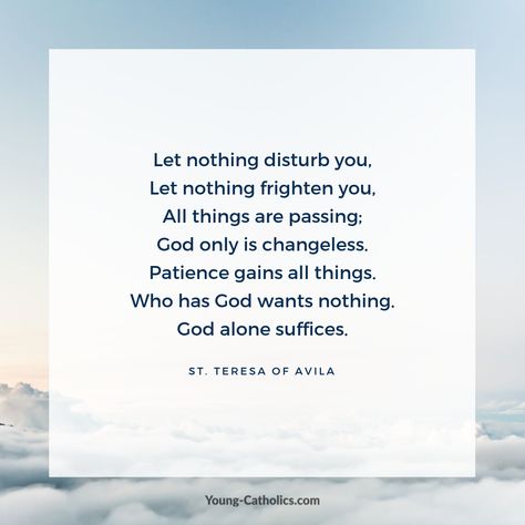 Let nothing disturb you, Let nothing frighten you, All things are passing; God only is changeless. Patience gains all things. Who has God wants nothing. God alone suffices. Prayer Quotes For Strength, Let Nothing Disturb You, St John Of The Cross, Prayer Rocks, John Of The Cross, St Teresa Of Avila, Religious Sayings, Beloved Quotes, Teresa Of Avila