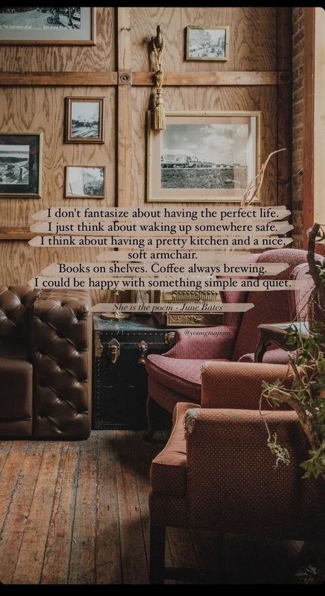 I don't fantasize about having the perfect life. I just think about waking up somewhere safe. I think about having a pretty kitchen and a nice, soft armchair. Books on shelves. Coffee always brewing. I could be happy with something simple and quiet. || She is the poem- June Bates || She Is The Poem, June Bates, Soft Armchair, Books On Shelves, The Perfect Life, Love Poem, Pretty Kitchen, Confidence Boosters, The Poem