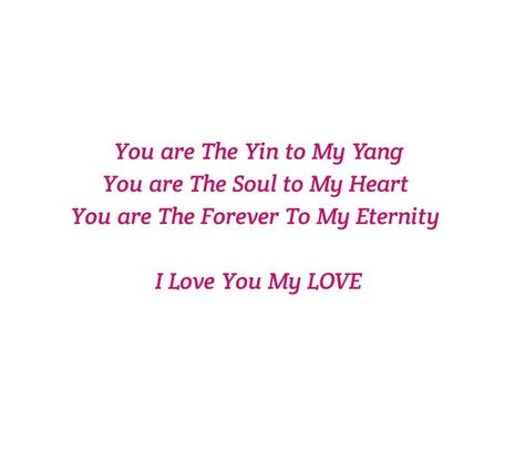 You are The Yin to My Yang 
You are The Soul to My Heart 
You are The Forever to My Eternity 

Deep 
Midnight Talks
Deep Feelings 
Soul Longing 
Twin Flame
Twin Flames Love 
Soulmates 
Soul Love 
Soul Connection 
Intense Feelings
Deep Emotions
Yin & Yang
Dreams
Dream Lover 
Loving you Quotes 
Meeting you Quotes 
Forever 
Eternal 
Destiny
Fate
Love Confession 
Soul Talks
Heart Connections 
You are Mine
Fantasy Lover
Tonight
Makes my day
Makes me happy
I love you
I miss you
I want you Yin Yang Relationship Quotes, Yin Yang Love Quotes, Meeting You Quotes, Dont Look Back Quotes, Yin To My Yang, Soul Connections, Intense Feelings, Soul Love, Love Dare