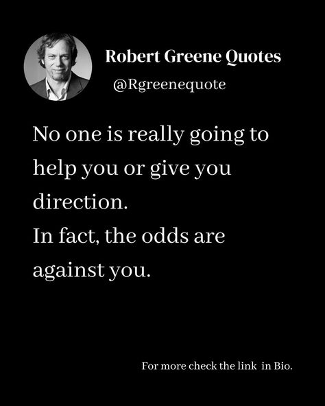 No one is really going to help you or give you direction. In fact, the odds are against you. Follow @rgeenequote for more Quotes from the work of best selling author Robert Greene. #Philosophy #discipline #Wisdom #séduction #Psychology #mindset #power #robertgreene #books #quotes No Help Quotes, Victor Frankl Quotes, Business Sayings, Robert Greene Books, Robert Greene, Best Selling Author, Books Quotes, Intelligence Quotes, Doing Me Quotes