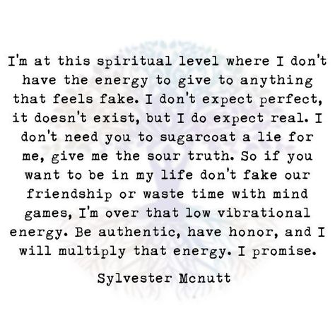 I'm at this spiritual level where I don't  have the energy to give to anything that feels fake. I don't expect perfect, it doesn't exist, but I do expect real. I don't need you to sugarcoat a lie for me, give me the sour truth. So if you want to be in my life don't fake our friendship or waste time with mind games, I'm over that low vibrational energy. Be authentic, have honor, and I will multiply that energy. I promise.  Sylvester Mcnutt Dont Lie Quotes, Low Vibrational Energy, New Friend Quotes, Battle Quotes, Fake Friendship Quotes, I Dont Need Friends, Expectation Quotes, Fake Quotes, Fake Friendship