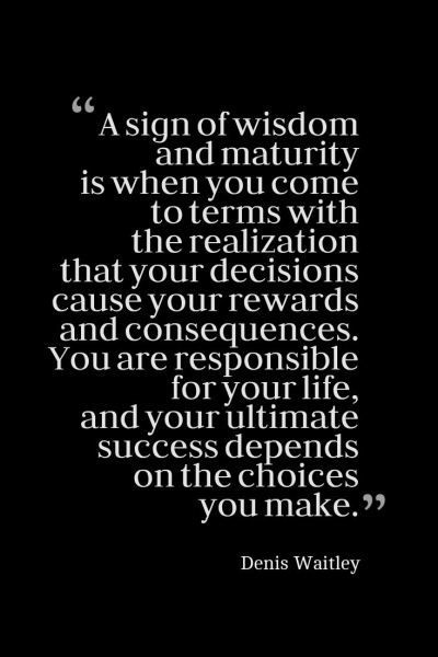 “A sign of wisdom and maturity is when you come to terms with the realization that your decisions cause your rewards and consequences. You are responsible for your life, and your ultimate success depends on the choices you make.” Denis Waitley Social Responsibility Quotes, Consequences Quotes, Maturity Is When, Responsibility Quotes, Decision Quotes, Realization Quotes, Maturity Quotes, Choices And Consequences, Value Quotes