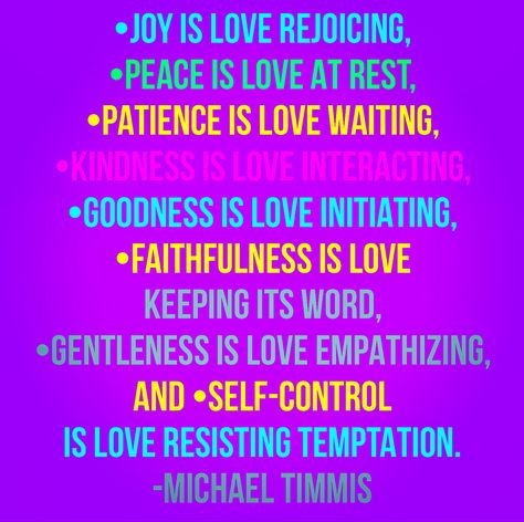 Michael Timmis defines love by using the fruit of the Spirit, which starts with love. He believes that •joy is love rejoicing, •peace is love at rest, •patience is love waiting, •kindness is love interacting, •goodness is love initiating, •faithfulness is love keeping its word, •gentleness is love empathizing, and •self-control is love resisting temptation. Sounds good to me! Reverence Is Love, Best Sarcastic Quotes, Resisting Temptation, Love You More Quotes, Fruit Quotes, Lead With Love, Bubble Quotes, Common Quotes, The Fruit Of The Spirit