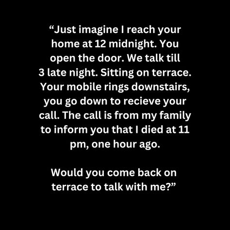 “Just imagine I reach your home at 12 midnight. You open the door. We talk till 3 late night. Sitting on terrace. Your mobile rings downstairs, you go down to recieve your call. The call is from my family to inform you that I died at 11 pm, one hour ago.  Would you come back on  terrace to talk with me?” Late Night Calls, Late Night Quotes, Open The Door, Creative Block, Night Quotes, You Call, Late Night, Come Back, Terrace