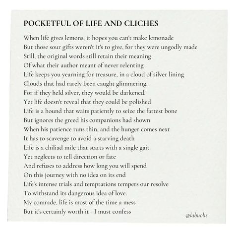 Pocketful Of Life And Cliches - A poem by Labuolu This poem is mostly satire on classic motivational cliches like: *When life gives you lemons, you make lemonade *Every cloud has a silver lining *The patient dog catches the fattest bone *The journey of a thousand miles begin with a step I just felt like most of these motivational quotes don't fully tell what will happen in real life. If you made it this far, forgive my rantings and enjoy the poem. #poem #poetry #motivation #quote #quotes #... Make Lemonade, The Patient, Motivation Quote, Life Is A Journey, A Poem, Silver Lining, Satire, The Journey, Lemonade