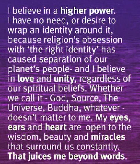 I believe in a higher power.  I have no need, or desire to  wrap an identity around it,  because religion’s obsession  with ‘the right identity’ has  caused separation of our  planet’s people — and I believe  in love and unity, regardless of  our spiritual beliefs. Whether  we call it – God, Source, The  Universe, Buddha, whatever –  doesn’t matter to me. My eyes,  ears, and heart are open to the  wisdom, beauty, and miracles  that surround us constantly.  That juices me beyond words. Higher Power Quotes, How To Believe, Wealth Dna Code, Dna Code, Learn To Meditate, Meditation Mantras, Wealth Dna, I Believe In Love, Spiritual Beliefs