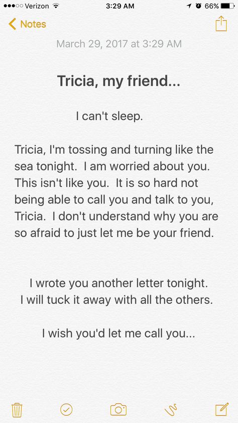 Tricia, By now, you know how much I still care for you and how much I need and want you in my life. You are my cherished and trusted friend. We are friends. We are close, my dear. I am your friend and I love you. You know me. You know my heart. I'm a simple guy. Why are you so fearful? Please bring the crayons and explain it to me... You are my blue crayon, the one I use to color my sky, the one I never have enough of. You know I won't hurt you. I am your friend. I am loyal to you. I am worried I Still Care, Blue Crayon, I Am Worried, And I Love You, I Cant Sleep, Talking To You, In My Life, To Color, Want You