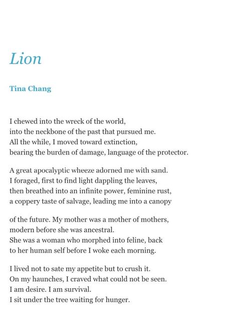 “‘Lion’ is part of a longer series that honors feminine power while acknowledging opposing forces that may work against it. A large, carnivorous feline, the lion is traditionally male. The word and its etymology, history, and usage are explored throughout the series, examining ideals of strength, courage, and mastery.” —Tina Chang #poetry #poemaday #introspective #poet #mastery #selfrespect #courage #strength #life #energy #appetite #intrigue #fullness #love Feline Poetry, Cat Poetry, Life Energy, Poem A Day, The Protector, Feminine Power, Self Respect, The Lion, Feline