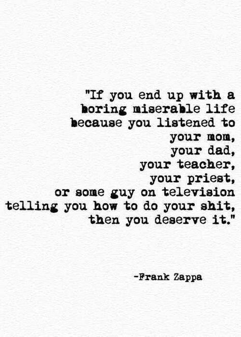 "if you end up with a boring miserable life because you listened to you mom, you dad, your teacher, your priest, or some guy on television telling you how to do your shit, then you deserve it." Boring Life, Frank Zappa, You Deserve It, Quotes About Moving On, Happy Heart, Silver Lining, Pretty Words, Great Quotes, Beautiful Words