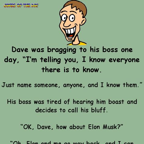 Dave was bragging to his boss one day, “I’m telling you, I know everyone there is to know. Just name someone, anyone, and I know them.” His boss was tired of hearing him boast and decides to call his bluff. “OK, Dave, how about Elon Musk?” “Oh, Elon and me go way back, and I can prove it.” So Dave and his boss fly out to Florida and knock on Elon Musk’s door, and Elon shouts, “Dave! What’s happening? Great to see you! Come on in for a beer!” Although impressed, Dave’s boss is still sceptical. Funny Stories To Tell, Jokes To Tell, Clean Funny Jokes, Funny Jokes To Tell, Clean Jokes, Jokes And Riddles, Funny Jokes For Adults, Joke Of The Day, Clean Humor