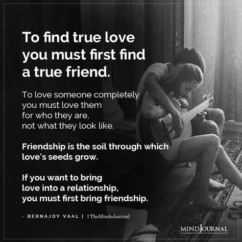 To find true love you must first find a true friend. To love someone completely you must love them for who they are, not what they look like. Friendship is the soil through which love’s seeds grow. If you want to bring love into a relationship, you must first bring friendship. - Bernajoy Vaal #truelove #friendship Finding True Love Quotes, Love Friendship Quotes, Signs Of True Love, Love You Friend, What's True Love, Famous Love Quotes, Love S, Lovers Quotes, Love Someone