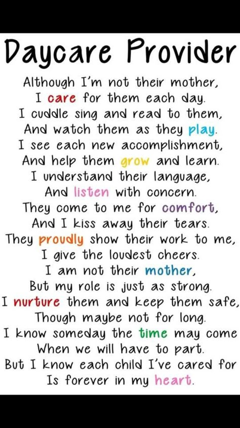 Poem for Parents: "Although I'm Not Their Mother, I Care For Them Each Day. I Cuddle, Sing and Read to Them and Watch Them As they Play. I see Each New Accomplishment, and Help Them Grow and Learn. I Understand Their Language and Listen With Concern. They come to Me for Comfort and I Kiss Away Their Tears. They Proudly Show Their Work to Me. I Give the Loudest Cheers. I Am Not Their Mother, But My Role is Just As Strong. I Nurture Them and Keep Them Safe, Though Maybe Not for Long. I Know Daycare Gifts, In Home Daycare, Day Care Ideas, Home Day Care, Home Childcare, Starting A Daycare, Toddler Teacher, Infant Classroom, Daycare Forms