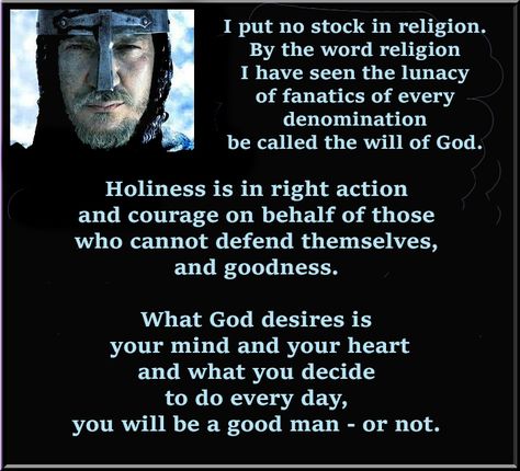 I put no stock in religion. By the word religion I have seen the lunacy of fanatics of every denomination be called the will of God. Holiness is in right action and courage on behalf of those who cannot defend themselves, and goodness. What God desires is your mind and your heart and what you decide to do every day, you will be a good man - or not. ~ Hospitaler - Kingdom of Heaven (2005) Seven Deadly Sins And Heavenly Virtues, Kingdom Of Heaven Quotes, God's Providence Quotes, The Idaten Deities Know Only Peace, Kingdom Of Heaven Movie Quotes, Heaven Movie, Knights Hospitaller, The Will Of God, Excellence Quotes