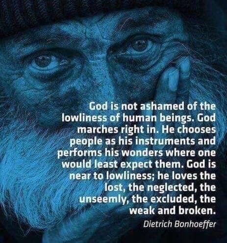 God is not ashamed of the lowliness of human beings. God marches right in. He chooses people as his instruments and perform his wonders where one would least expect them. God is near to lowliness; he loves the lost, the neglected, the unseemly, the excluded, the weak and broken.  ~Dietrich Bonhoeffer Dietrich Bonhoeffer Quotes, Bonhoeffer Quotes, Dietrich Bonhoeffer, Saint Quotes Catholic, Scripture Quotes, Verse Quotes, Bible Verses Quotes, Jesus Quotes, He Wants