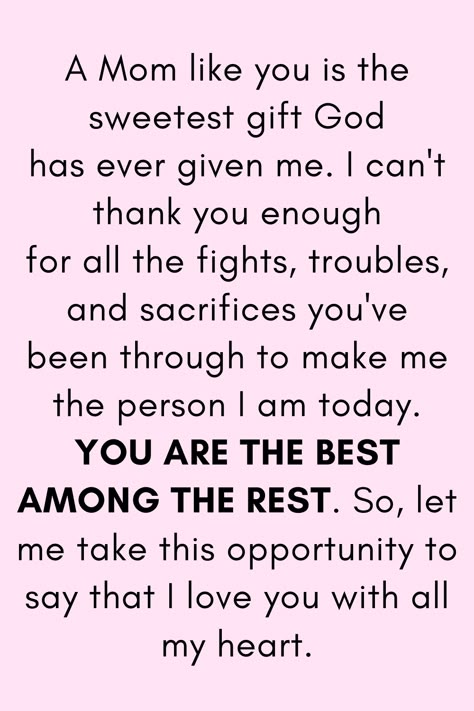 Message for Mom that says:

"A Mom like you is the sweetest gift God
has ever given me. I can't thank you enough
for all the fights, troubles, and sacrifices you've
been through to make me the person I am today.
YOU ARE THE BEST AMONG THE REST. So, let me
take this opportunity to say that I love you with all my heart." My Mother Quotes, Strong Mother Quotes, Mother Love Quotes, Thank You Mom Quotes, Quotes For Mother, Best Mother Quotes, Love My Mom Quotes, Best Mom Quotes, Birthday Wishes For Mother