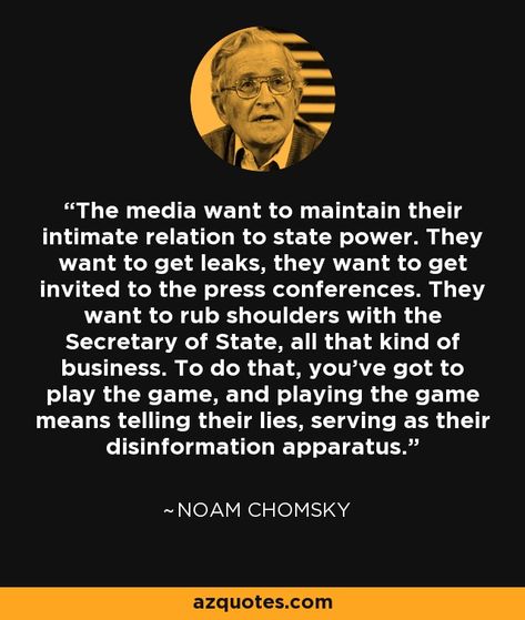 The media want to maintain their intimate relation to state power. They want to get leaks, they want to get invited to the press conferences. They want to rub shoulders with the Secretary of State, all that kind of business. To do that, you've got to play the game, and playing the game means telling their lies, serving as their disinformation apparatus. - Noam Chomsky, born 1928. #chomsky Noam Chomsky Quotes, Chomsky Quotes, Media Lies, Worthy Quotes, Noam Chomsky, Dope Quotes, Interesting Quotes, Truth Hurts, Say More