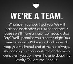 WE'RE A TEAM. Whatever you lack, I got you. We will balance each other out. Minor setback? Guess we'll make a major comeback. Bad Day? Well I promise you a better night. You need support? I'll  be your backboen. I'll keep you motivated and at the top, always. As long as you appreciate me and remain consistent you don't ever have to doubt my loyalty. You got me. I got us. Long Term Relationship Goals, Wedding Quotes And Sayings, Deep Relationship Quotes, Boyfriend Scrapbook, Quotes Distance, Together Quotes, Relationship Goals Quotes, Goal Quotes, Life Quotes Love