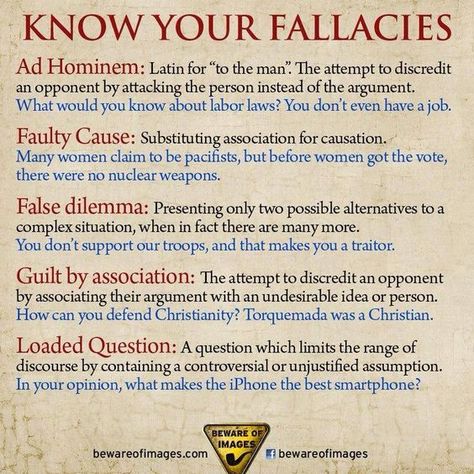 Know Your Fallacies  Ad Hominem: Latin for "to the man." The attempt to discredit an opponent by attacking the person instead of the argument. What would you know about labor laws? You don't even have a job.  Faulty Cause: Substituting association for causation. Many women claim to be pacifists, but before women got the vote, there were no nuclear weapons.  False dilemma: Presenting only two possible alternatives to a complex situation, whe in fact there are many more... Logic And Critical Thinking, Ad Hominem, Logical Fallacies, English Writing, Professional Growth, Critical Thinking Skills, Thinking Skills, Writing Skills, Simple Life